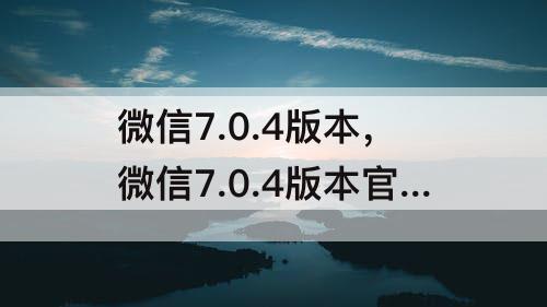 微信7.0.4版本，微信7.0.4版本官方版正式版下载