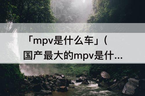 「mpv是什么车」(国产最大的mpv是什么车)
