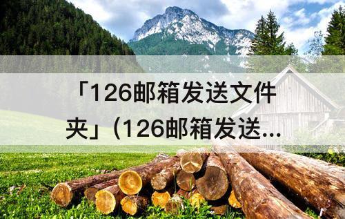 「126邮箱发送文件夹」(126邮箱发送文件夹怎么发)