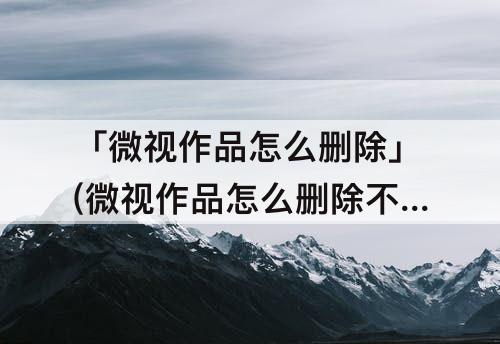 「微视作品怎么删除」(微视作品怎么删除不了)