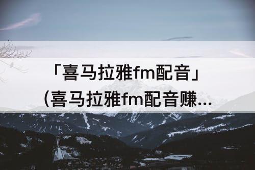 「喜马拉雅fm配音」(喜马拉雅fm配音赚钱真的吗)