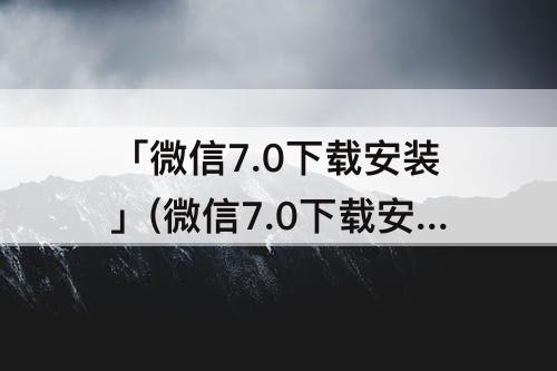 「微信7.0下载安装」(微信7.0下载安装免费2018)