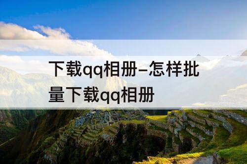 下载qq相册-怎样批量下载qq相册