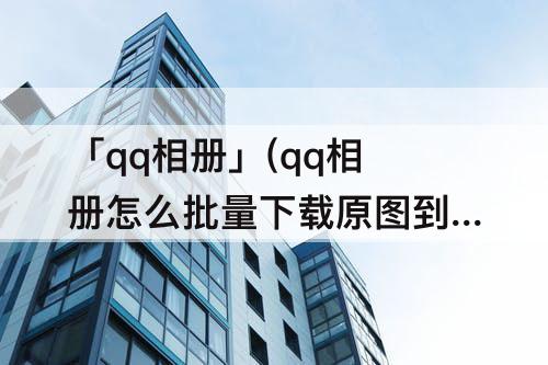 「qq相册」(qq相册怎么批量下载原图到手机上)