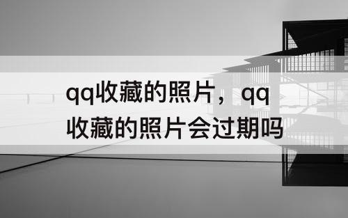 qq收藏的照片，qq收藏的照片会过期吗
