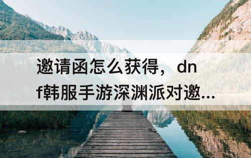 邀请函怎么获得，dnf韩服手游深渊派对邀请函怎么获得