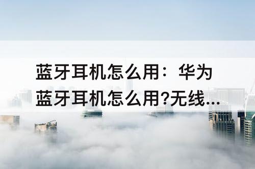 蓝牙耳机怎么用：华为蓝牙耳机怎么用?无线的