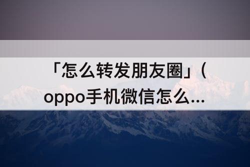「怎么转发朋友圈」(oppo手机微信怎么转发朋友圈)