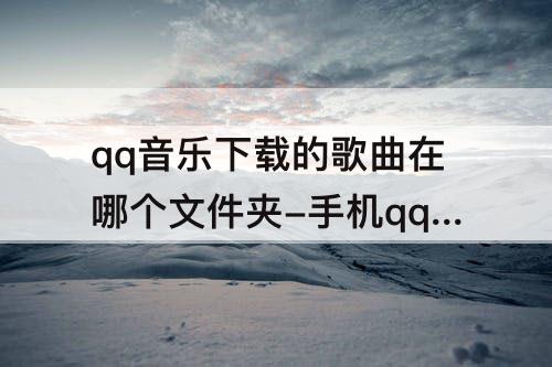 qq音乐下载的歌曲在哪个文件夹-手机qq音乐下载的歌曲在哪个文件夹