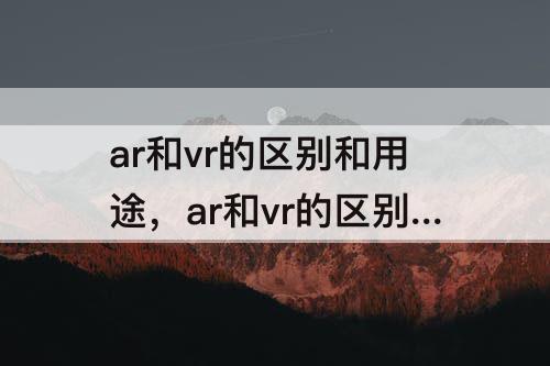 ar和vr的区别和用途，ar和vr的区别和用途3