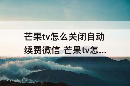 芒果tv怎么关闭自动续费微信 芒果tv怎么关闭自动续费微信支付支付宝