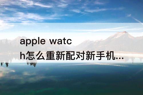 apple watch怎么重新配对新手机-apple watch怎么重新配对新手机 旧手机不在身边