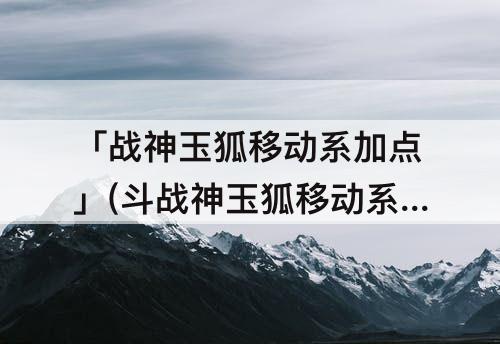 「战神玉狐移动系加点」(斗战神玉狐移动系加点)