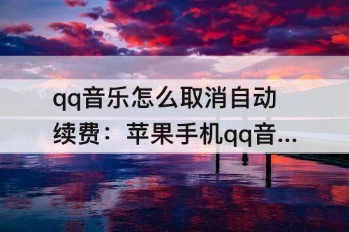 qq音乐怎么取消自动续费：苹果手机qq音乐怎么取消自动续费音乐包