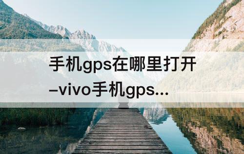手机gps在哪里打开-vivo手机gps在哪里打开