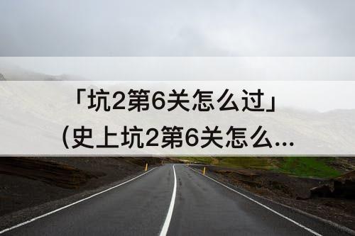 「坑2第6关怎么过」(史上坑2第6关怎么过)