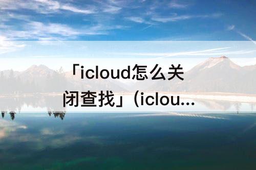 「icloud怎么关闭查找」(icloud怎么关闭查找我的iphone)