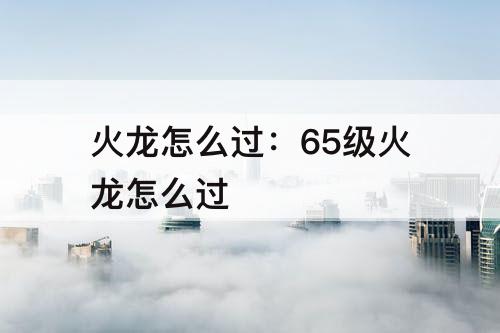 火龙怎么过：65级火龙怎么过