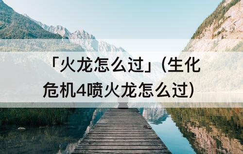 「火龙怎么过」(生化危机4喷火龙怎么过)