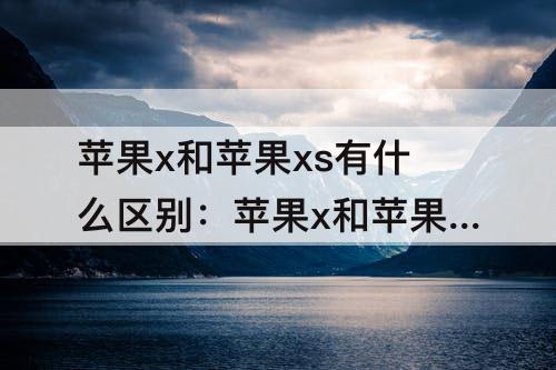 苹果x和苹果xs有什么区别：苹果x和苹果xs有什么区别大小