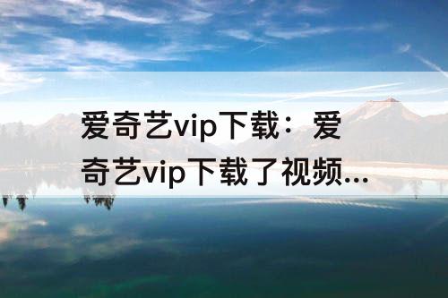 爱奇艺vip下载：爱奇艺vip下载了视频过了vip期还能看吗