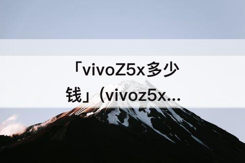 「vivoZ5x多少钱」(vivoz5x多少钱实体店)