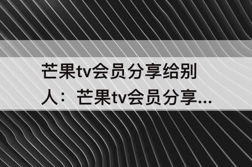 芒果tv会员分享给别人：芒果tv会员分享给别人为什么不可以用
