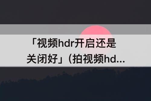 「视频hdr开启还是关闭好」(拍视频hdr开启还是关闭好)