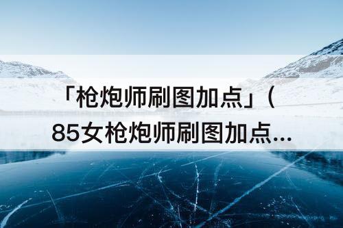 「枪炮师刷图加点」(85女枪炮师刷图加点)