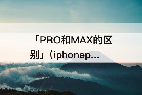「PRO和MAX的区别」(iphonepro和max的区别)
