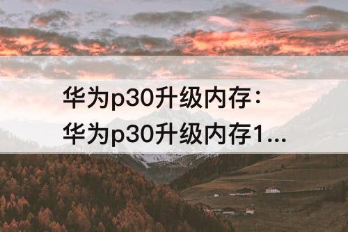 华为p30升级内存：华为p30升级内存128g要多少钱