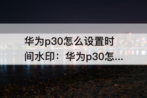 华为p30怎么设置时间水印：华为p30怎么设置时间水印相机