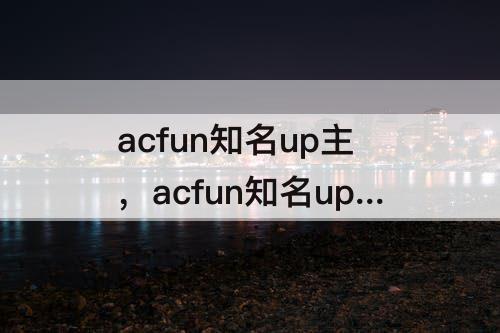 acfun知名up主，acfun知名up主什么意思