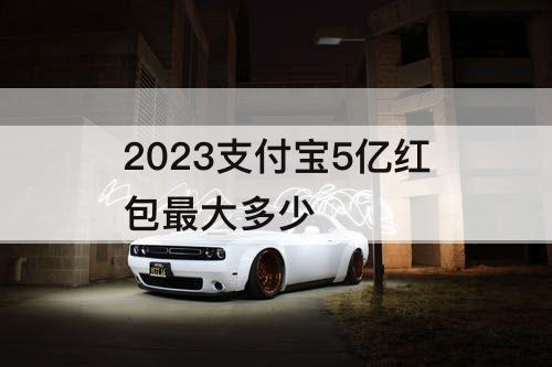 2023支付宝5亿红包最大多少
