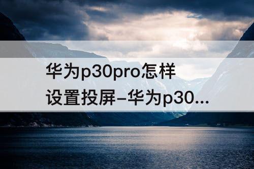 华为p30pro怎样设置投屏-华为p30pro怎样设置投屏全屏