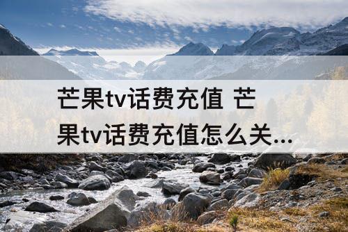 芒果tv话费充值 芒果tv话费充值怎么关闭自动续费