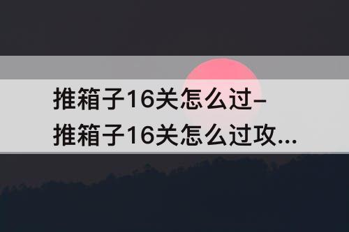 推箱子16关怎么过-推箱子16关怎么过攻略教程