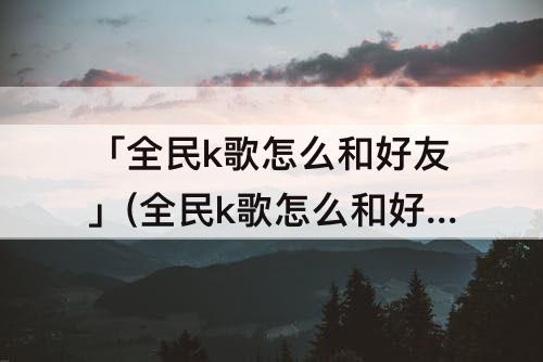 「全民k歌怎么和好友」(全民k歌怎么和好友一起合唱不发布)