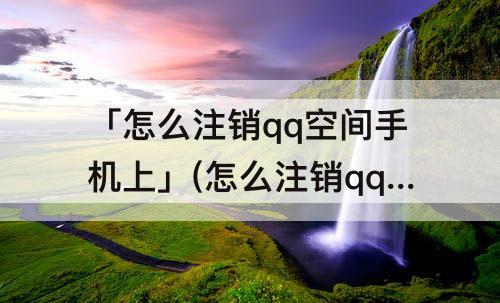 「怎么注销qq空间手机上」(怎么注销qq空间手机上安卓)