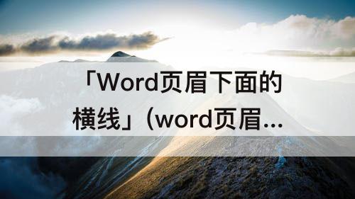 「Word页眉下面的横线」(word页眉下面的横线怎么删除)