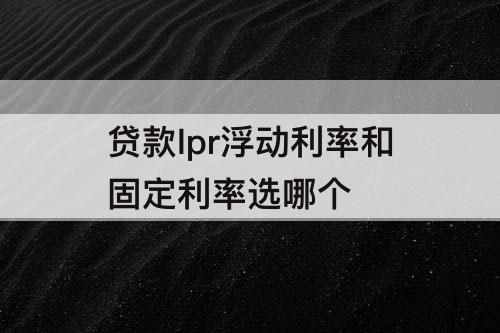 贷款lpr浮动利率和固定利率选哪个