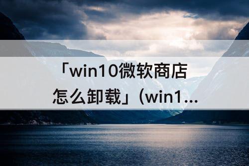 「win10微软商店怎么卸载」(win10微软商店怎么卸载应用)