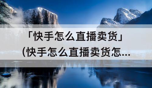 「快手怎么直播卖货」(快手怎么直播卖货怎么使用小黄车功能)