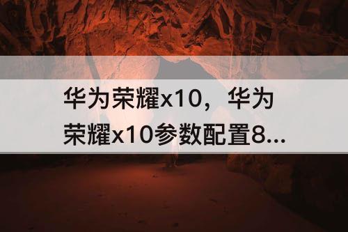 华为荣耀x10，华为荣耀x10参数配置8+128