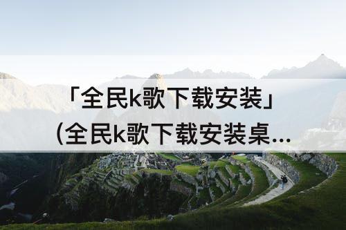 「全民k歌下载安装」(全民k歌下载安装桌面免费下载一生只能爱一回)