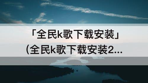 「全民k歌下载安装」(全民k歌下载安装2021版官方正版苹果版)
