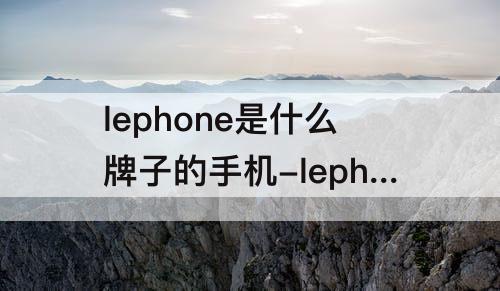 lephone是什么牌子的手机-lephone是什么牌子的手机多少钱手机上怎么能出来键盘