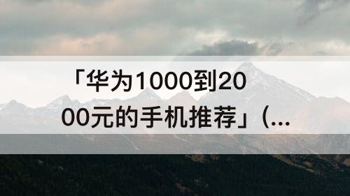 「华为1000到2000元的手机推荐」(华为1000到2000元的手机推荐内存大)