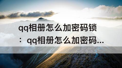 qq相册怎么加密码锁：qq相册怎么加密码锁视频