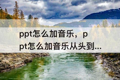 ppt怎么加音乐，ppt怎么加音乐从头到尾